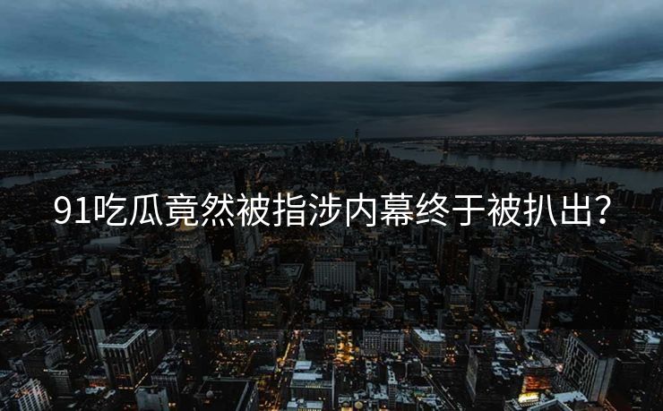 91吃瓜竟然被指涉内幕终于被扒出？