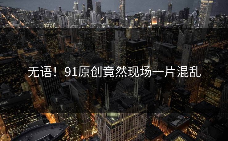 无语！91原创竟然现场一片混乱