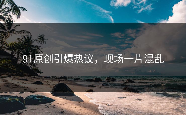 91原创引爆热议，现场一片混乱