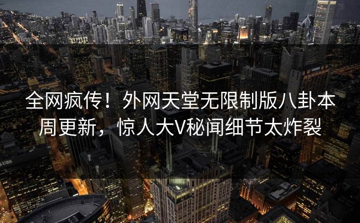 全网疯传!外网天堂无限制版八卦本周更新,惊人大V秘闻细节太炸裂
