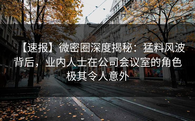 【速报】微密圈深度揭秘：猛料风波背后，业内人士在公司会议室的角色极其令人意外