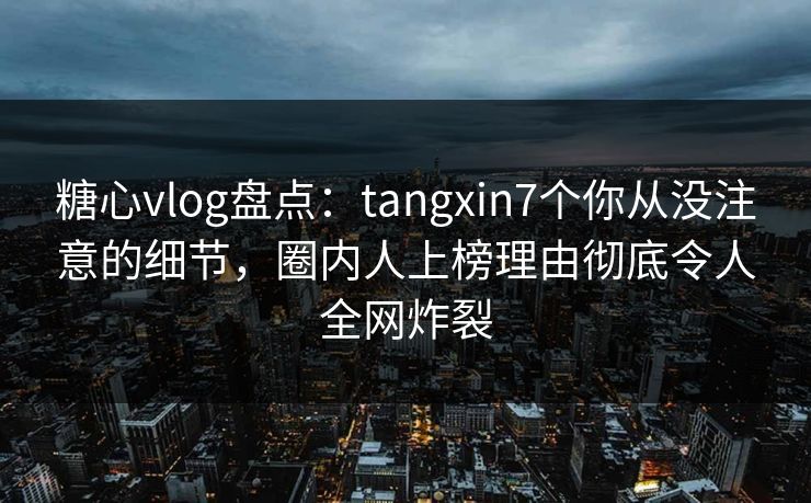 糖心vlog盘点：tangxin7个你从没注意的细节，圈内人上榜理由彻底令人全网炸裂