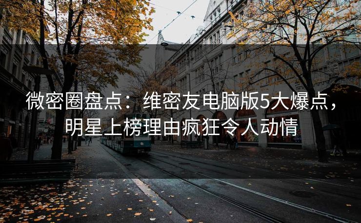 微密圈盘点：维密友电脑版5大爆点，明星上榜理由疯狂令人动情
