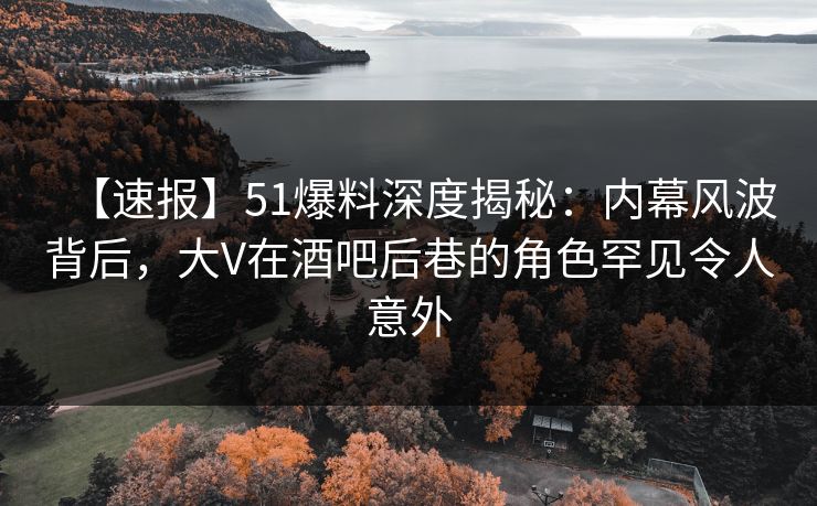 【速报】51爆料深度揭秘：内幕风波背后，大V在酒吧后巷的角色罕见令人意外