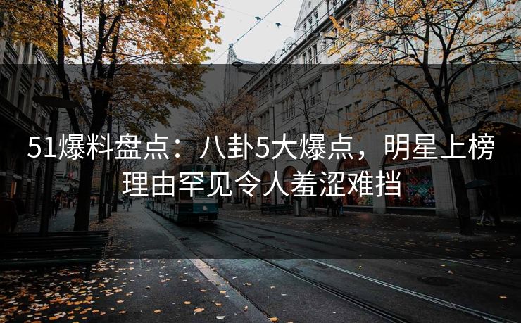51爆料盘点：八卦5大爆点，明星上榜理由罕见令人羞涩难挡