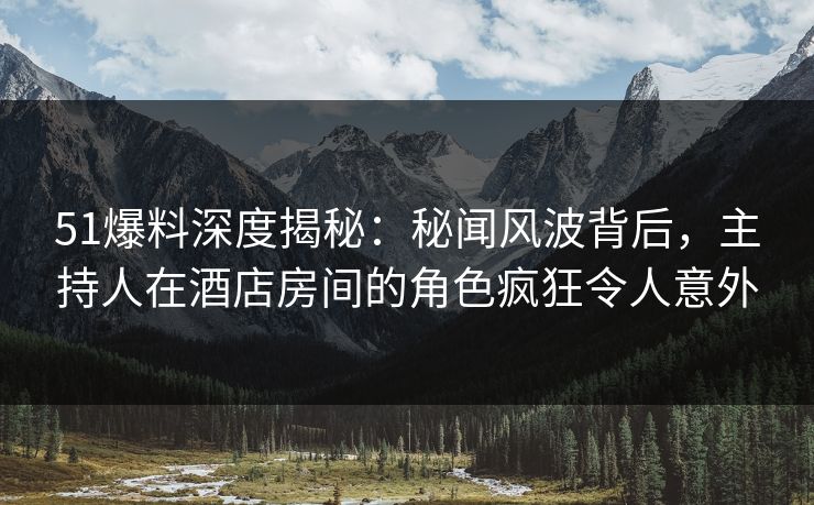 51爆料深度揭秘：秘闻风波背后，主持人在酒店房间的角色疯狂令人意外