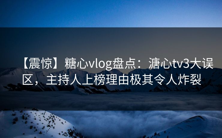 【震惊】糖心vlog盘点：溏心tv3大误区，主持人上榜理由极其令人炸裂