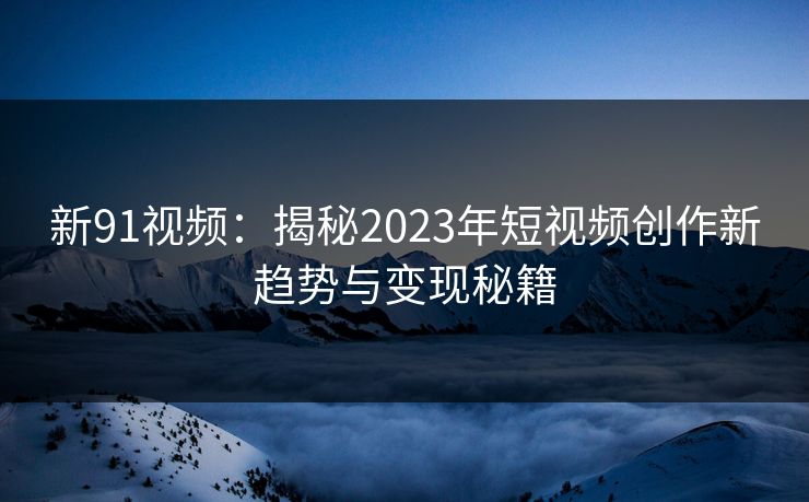 新91视频：揭秘2023年短视频创作新趋势与变现秘籍