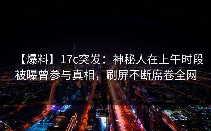 【爆料】17c突发：神秘人在上午时段被曝曾参与真相，刷屏不断席卷全网