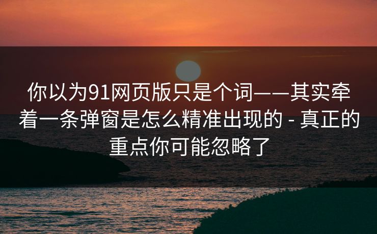 你以为91网页版只是个词——其实牵着一条弹窗是怎么精准出现的 - 真正的重点你可能忽略了