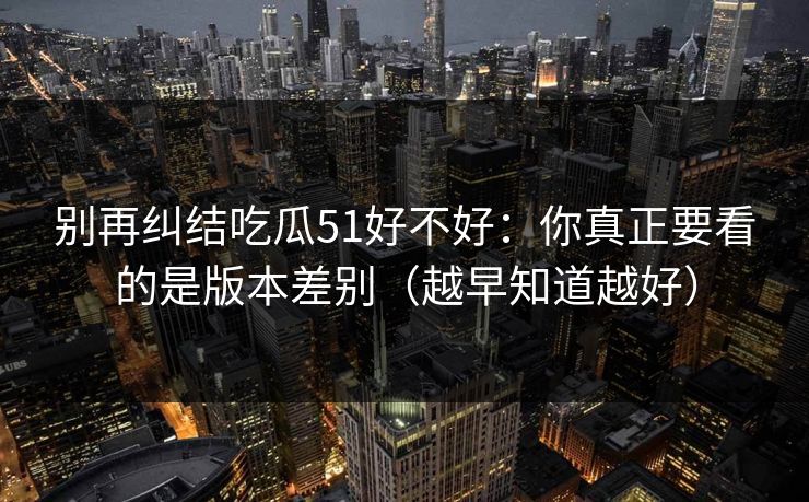 别再纠结吃瓜51好不好：你真正要看的是版本差别（越早知道越好）